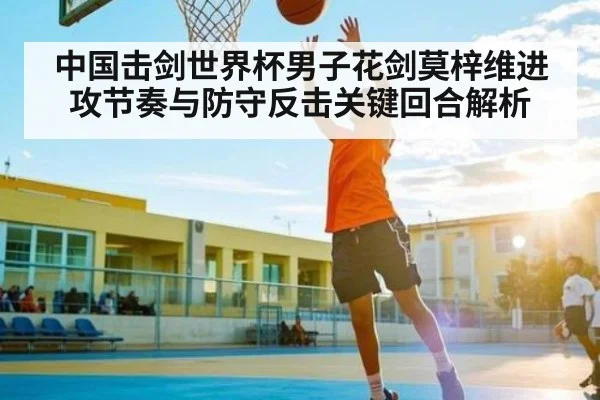 中国击剑世界杯男子花剑莫梓维进攻节奏与防守反击关键回合解析 - mk sports